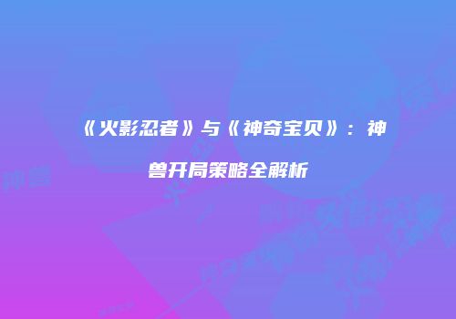 《火影忍者》与《神奇宝贝》：神兽开局策略全解析