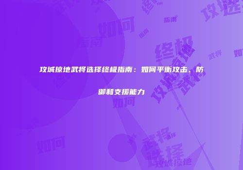 攻城掠地武将选择终极指南：如何平衡攻击、防御和支援能力