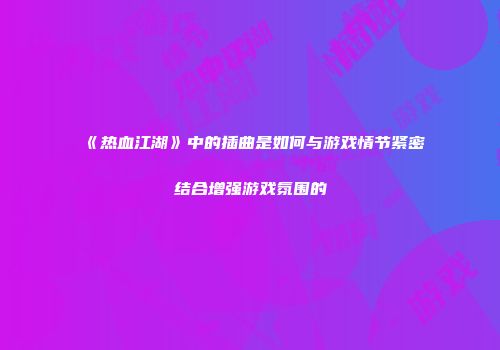 《热血江湖》中的插曲是如何与游戏情节紧密结合增强游戏氛围的