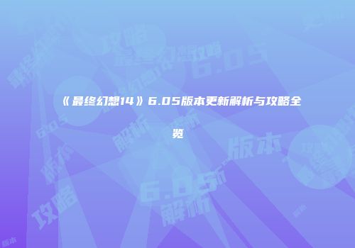 《最终幻想14》6.05版本更新解析与攻略全览