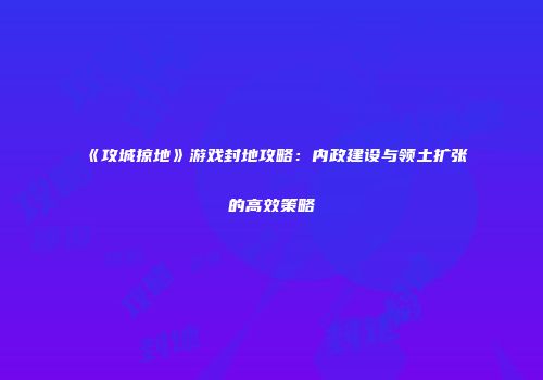 《攻城掠地》游戏封地攻略：内政建设与领土扩张的高效策略