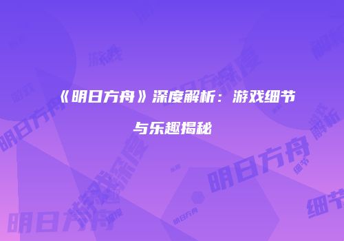 《明日方舟》深度解析：游戏细节与乐趣揭秘