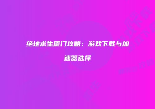 绝地求生厦门攻略：游戏下载与加速器选择