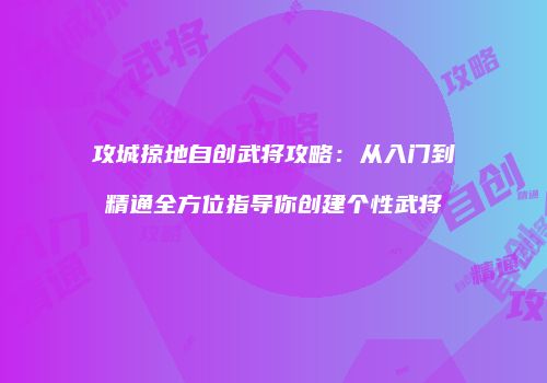 攻城掠地自创武将攻略：从入门到精通全方位指导你创建个性武将