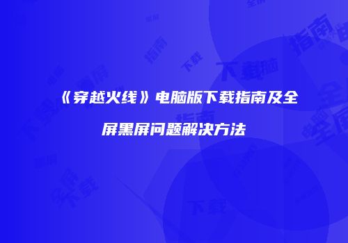 《穿越火线》电脑版下载指南及全屏黑屏问题解决方法