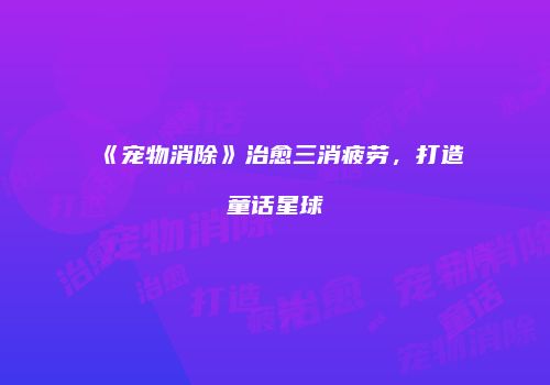 《宠物消除》治愈三消疲劳，打造童话星球