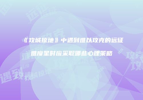 《攻城掠地》中遇到难以攻克的远征难度星时应采取哪些心理策略