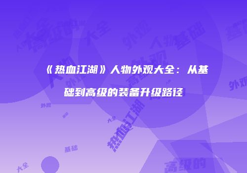 《热血江湖》人物外观大全：从基础到高级的装备升级路径