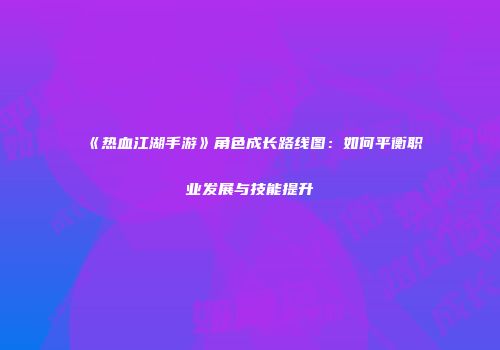 《热血江湖手游》角色成长路线图：如何平衡职业发展与技能提升