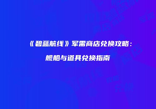 《碧蓝航线》军需商店兑换攻略：舰船与道具兑换指南