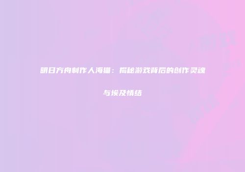 明日方舟制作人海猫：揭秘游戏背后的创作灵魂与埃及情结