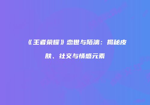 《王者荣耀》恋世与陌漓：揭秘皮肤、社交与情感元素