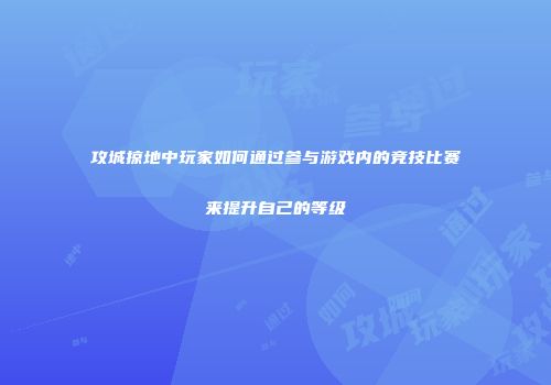 攻城掠地中玩家如何通过参与游戏内的竞技比赛来提升自己的等级