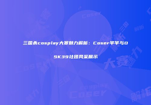 三国杀cosplay大赛魅力解析：Coser竿竿与OSK39社团风采展示