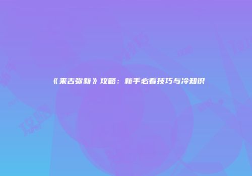 《来古弥新》攻略：新手必看技巧与冷知识