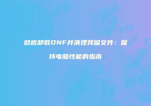 彻底卸载DNF并清理残留文件：保持电脑性能的指南