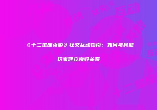 《十二星座页游》社交互动指南：如何与其他玩家建立良好关系