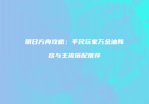 明日方舟攻略：平民玩家万金油阵容与主流搭配推荐