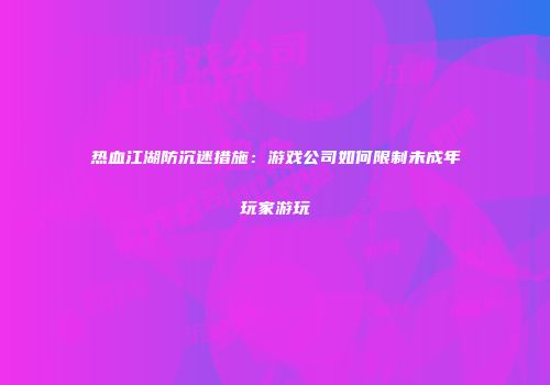 热血江湖防沉迷措施：游戏公司如何限制未成年玩家游玩
