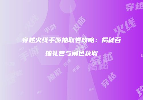 穿越火线手游抽取卷攻略：揭秘百抽礼包与角色获取