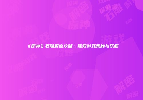 《原神》石雕解密攻略：探索游戏奥秘与乐趣