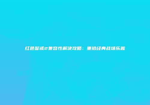 红色警戒2兼容性解决攻略：重拾经典战场乐趣