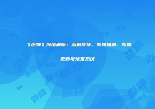 《原神》深度解析：蓝魈传奇、外网爆料、版本更新与玩家热议