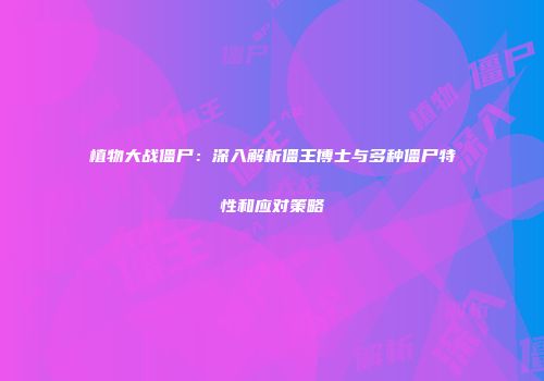 植物大战僵尸：深入解析僵王博士与多种僵尸特性和应对策略