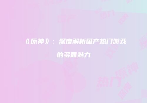 《原神》：深度解析国产热门游戏的多面魅力