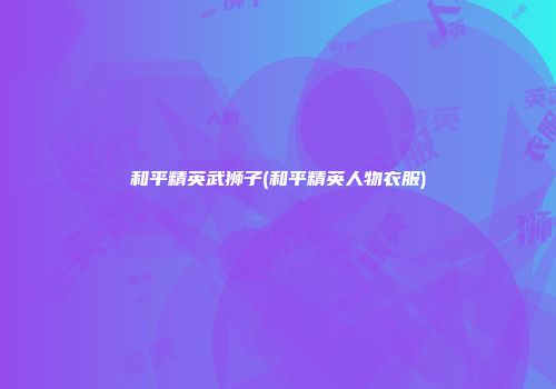 和平精英武狮子(和平精英人物衣服)
