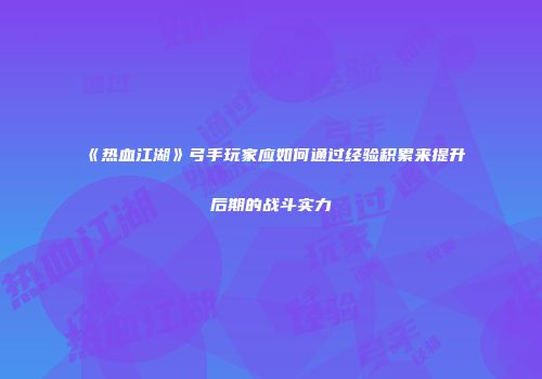 《热血江湖》弓手玩家应如何通过经验积累来提升后期的战斗实力