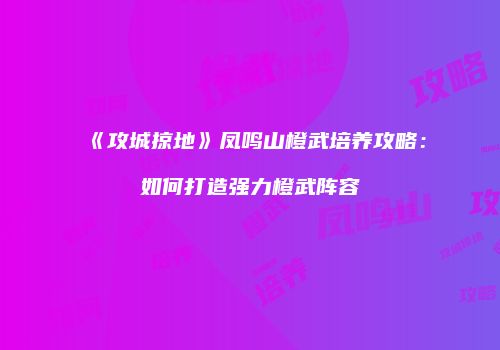 《攻城掠地》凤鸣山橙武培养攻略：如何打造强力橙武阵容