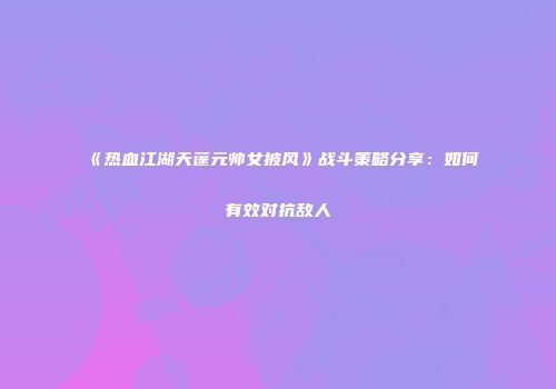 《热血江湖天蓬元帅女披风》战斗策略分享：如何有效对抗敌人