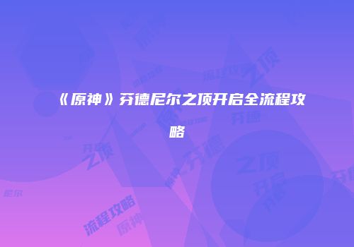 《原神》芬德尼尔之顶开启全流程攻略