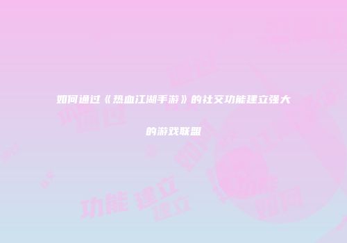如何通过《热血江湖手游》的社交功能建立强大的游戏联盟