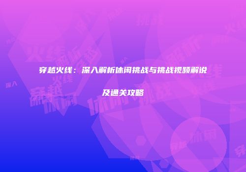 穿越火线：深入解析休闲挑战与挑战视频解说及通关攻略