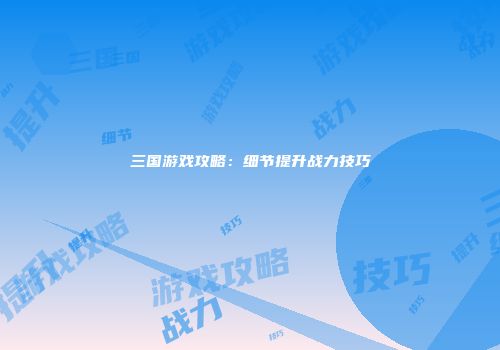 三国游戏攻略：细节提升战力技巧