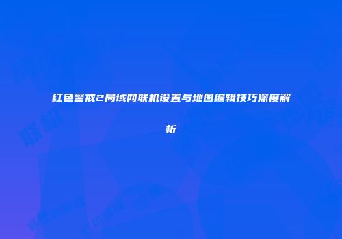 红色警戒2局域网联机设置与地图编辑技巧深度解析