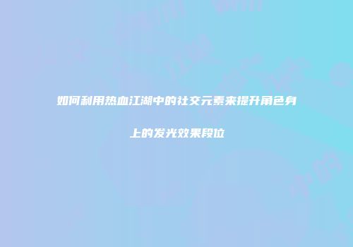 如何利用热血江湖中的社交元素来提升角色身上的发光效果段位
