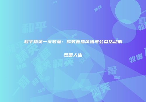 和平精英一哥牧童：搞笑直播风格与公益活动的双面人生
