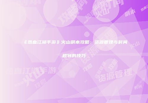 《热血江湖手游》火山副本攻略：资源管理与时间规划的技巧