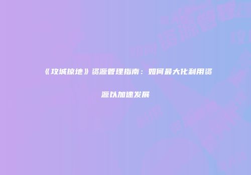 《攻城掠地》资源管理指南：如何最大化利用资源以加速发展