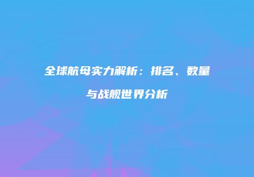 全球航母实力解析：排名、数量与战舰世界分析