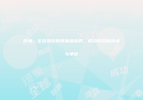 原神：全球热议的现象级游戏，成功背后的亮点与争议