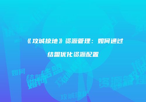 《攻城掠地》资源管理：如何通过结盟优化资源配置