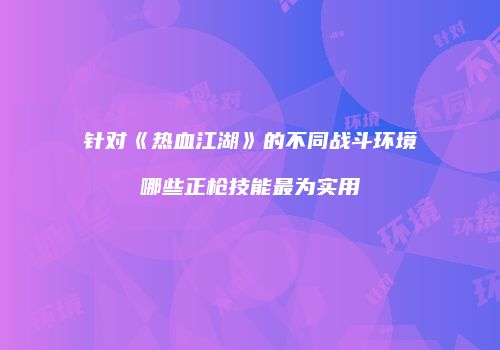 针对《热血江湖》的不同战斗环境哪些正枪技能最为实用