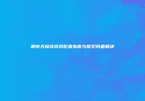 都市天际线游戏配置指南与常见问题解决
