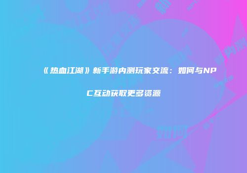 《热血江湖》新手游内测玩家交流：如何与NPC互动获取更多资源