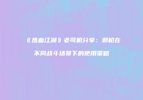 《热血江湖》老司机分享：邪枪在不同战斗场景下的使用策略