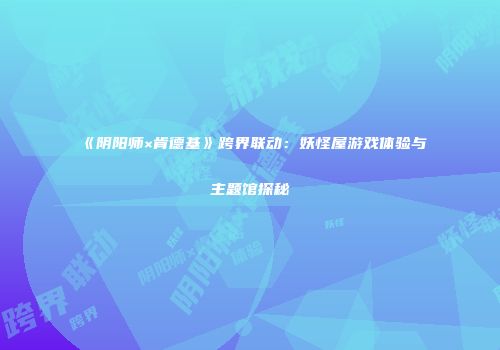 《阴阳师×肯德基》跨界联动：妖怪屋游戏体验与主题馆探秘